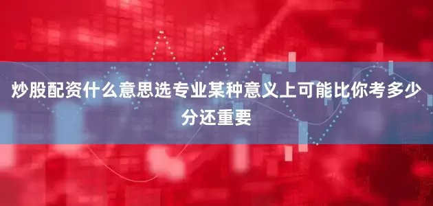 炒股配资什么意思选专业某种意义上可能比你考多少分还重要