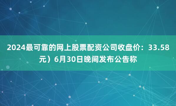 2024最可靠的网上股票配资公司收盘价：33.58元）6月30日晚间发布公告称