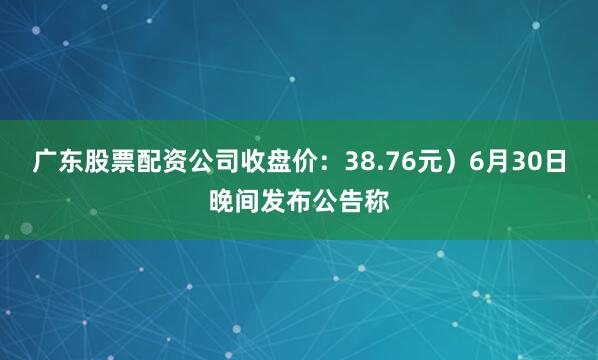 广东股票配资公司收盘价：38.76元）6月30日晚间发布公告称