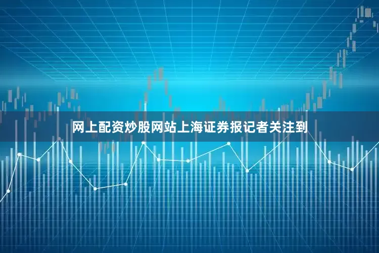 网上配资炒股网站上海证券报记者关注到