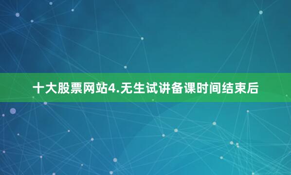 十大股票网站4.无生试讲备课时间结束后