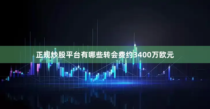 正规炒股平台有哪些转会费约3400万欧元