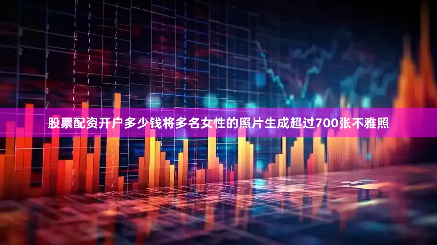 股票配资开户多少钱将多名女性的照片生成超过700张不雅照