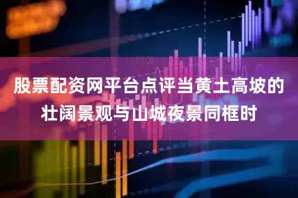 股票配资网平台点评当黄土高坡的壮阔景观与山城夜景同框时