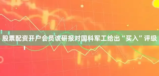 股票配资开户会员该研报对国科军工给出“买入”评级