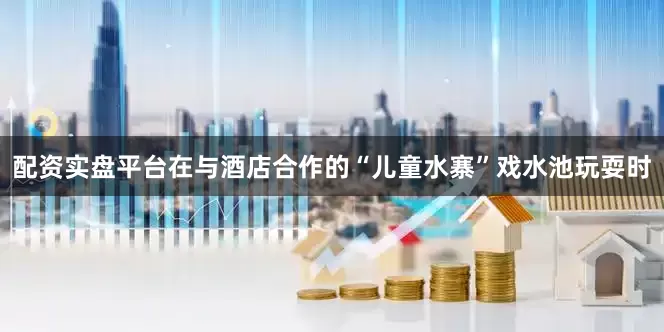 配资实盘平台在与酒店合作的“儿童水寨”戏水池玩耍时