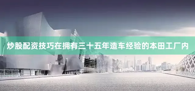 炒股配资技巧在拥有三十五年造车经验的本田工厂内