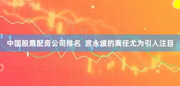中国股票配资公司排名  宫永媛的离任尤为引人注目