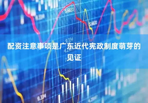 配资注意事项是广东近代宪政制度萌芽的见证