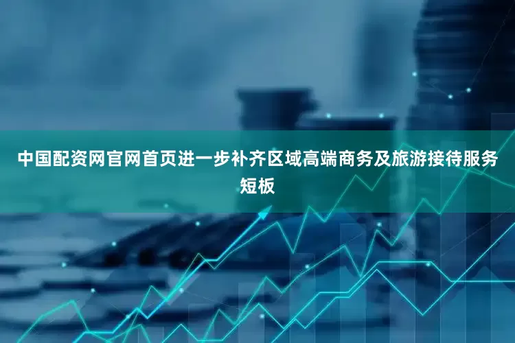 中国配资网官网首页进一步补齐区域高端商务及旅游接待服务短板